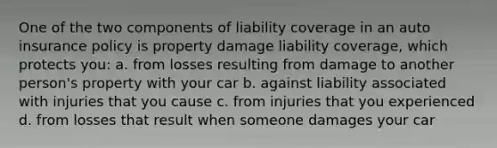 One of the two components of liability coverage in an auto insurance policy is property damage liability coverage, which protects you: a. from losses resulting from damage to another person's property with your car b. against liability associated with injuries that you cause c. from injuries that you experienced d. from losses that result when someone damages your car