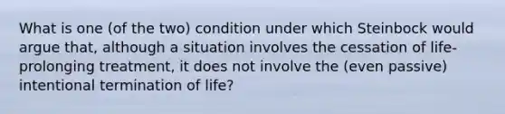 What is one (of the two) condition under which Steinbock would argue that, although a situation involves the cessation of life-prolonging treatment, it does not involve the (even passive) intentional termination of life?