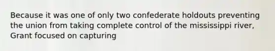 Because it was one of only two confederate holdouts preventing the union from taking complete control of the mississippi river, Grant focused on capturing