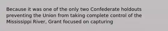 Because it was one of the only two Confederate holdouts preventing the Union from taking complete control of the Mississippi River, Grant focused on capturing