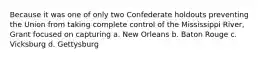 Because it was one of only two Confederate holdouts preventing the Union from taking complete control of the Mississippi River, Grant focused on capturing a. New Orleans b. Baton Rouge c. Vicksburg d. Gettysburg