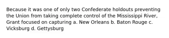 Because it was one of only two Confederate holdouts preventing the Union from taking complete control of the Mississippi River, Grant focused on capturing a. New Orleans b. Baton Rouge c. Vicksburg d. Gettysburg