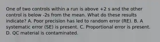 One of two controls within a run is above +2 s and the other control is below -2s from the mean. What do these results indicate? A. Poor precision has led to random error (RE). B. A systematic error (SE) is present. C. Proportional error is present. D. QC material is contaminated.