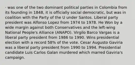 · was one of the two dominant political parties in Colombia from its founding in 1848, it is officially social democratic, but was in coalition with the Party of the U under Santos. Liberal party president was Alfonso Lopez from 1974 to 1978. He Won by a wide margin against both Conservatives and the left-wing National People's Alliance (ANAPO). Virgilo Barco Vargas is a liberal party president from 1986 to 1990. Wins presidential election with a record 58% of the vote. Cesar Augusto Gaviria was a liberal party president from 1990 to 1994. Presidential candidate Luis Carlos Galan murdered which marred Gaviria's campaign.