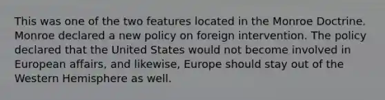 This was one of the two features located in the Monroe Doctrine. Monroe declared a new policy on foreign intervention. The policy declared that the United States would not become involved in European affairs, and likewise, Europe should stay out of the Western Hemisphere as well.