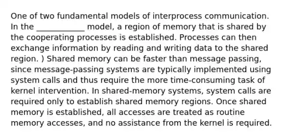 One of two fundamental models of interprocess communication. In the ____________ model, a region of memory that is shared by the cooperating processes is established. Processes can then exchange information by reading and writing data to the shared region. ) Shared memory can be faster than message passing, since message-passing systems are typically implemented using system calls and thus require the more time-consuming task of kernel intervention. In shared-memory systems, system calls are required only to establish shared memory regions. Once shared memory is established, all accesses are treated as routine memory accesses, and no assistance from the kernel is required.