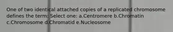 One of two identical attached copies of a replicated chromosome defines the term: Select one: a.Centromere b.Chromatin c.Chromosome d.Chromatid e.Nucleosome