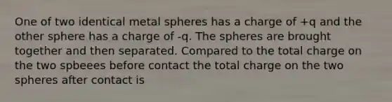 One of two identical metal spheres has a charge of +q and the other sphere has a charge of -q. The spheres are brought together and then separated. Compared to the total charge on the two spbeees before contact the total charge on the two spheres after contact is