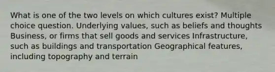 What is one of the two levels on which cultures exist? Multiple choice question. Underlying values, such as beliefs and thoughts Business, or firms that sell goods and services Infrastructure, such as buildings and transportation Geographical features, including topography and terrain