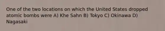 One of the two locations on which the United States dropped atomic bombs were A) Khe Sahn B) Tokyo C) Okinawa D) Nagasaki