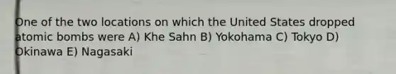 One of the two locations on which the United States dropped atomic bombs were A) Khe Sahn B) Yokohama C) Tokyo D) Okinawa E) Nagasaki