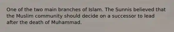 One of the two main branches of Islam. The Sunnis believed that the Muslim community should decide on a successor to lead after the death of Muhammad.