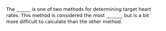 The ______ is one of two methods for determining target heart rates. This method is considered the most _______ but is a bit more difficult to calculate than the other method.