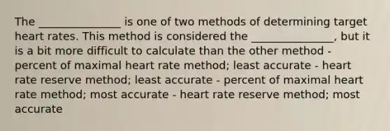 The _______________ is one of two methods of determining target heart rates. This method is considered the _______________, but it is a bit more difficult to calculate than the other method - percent of maximal heart rate method; least accurate - heart rate reserve method; least accurate - percent of maximal heart rate method; most accurate - heart rate reserve method; most accurate