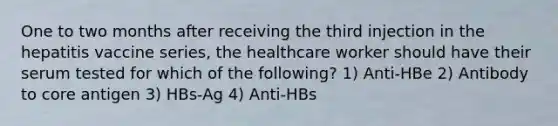 One to two months after receiving the third injection in the hepatitis vaccine series, the healthcare worker should have their serum tested for which of the following? 1) Anti-HBe 2) Antibody to core antigen 3) HBs-Ag 4) Anti-HBs