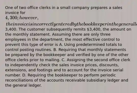 One of two office clerks in a small company prepares a sales invoice for 4,300; however, the invoice is incorrectly entered by the bookkeeper in the general ledger and the accounts receivable subsidiary ledger as3,400. The customer subsequently remits 3,400, the amount on the monthly statement. Assuming there are only three employees in the department, the most effective control to prevent this type of error is A. Using predetermined totals to control posting routines. B. Requiring that monthly statements be prepared by the bookkeeper and verified by one of the other office clerks prior to mailing. C. Assigning the second office clerk to independently check the sales invoice prices, discounts, extensions, and footings and to account for the invoice serial number. D. Requiring the bookkeeper to perform periodic reconciliations of the accounts receivable subsidiary ledger and the general ledger.