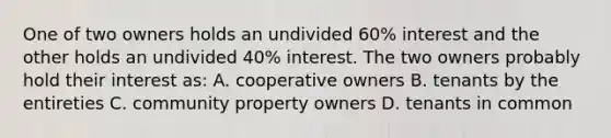 One of two owners holds an undivided 60% interest and the other holds an undivided 40% interest. The two owners probably hold their interest as: A. cooperative owners B. tenants by the entireties C. community property owners D. tenants in common