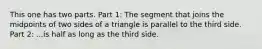 This one has two parts. Part 1: The segment that joins the midpoints of two sides of a triangle is parallel to the third side. Part 2: ...is half as long as the third side.