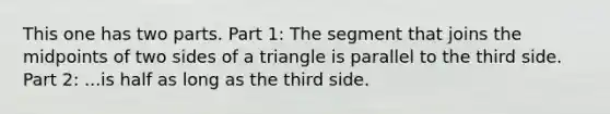 This one has two parts. Part 1: The segment that joins the midpoints of two sides of a triangle is parallel to the third side. Part 2: ...is half as long as the third side.