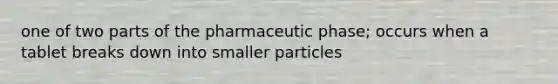 one of two parts of the pharmaceutic phase; occurs when a tablet breaks down into smaller particles