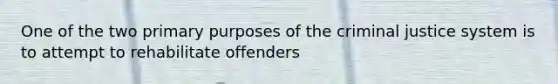 One of the two primary purposes of the criminal justice system is to attempt to rehabilitate offenders