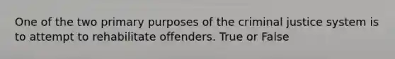 One of the two primary purposes of the criminal justice system is to attempt to rehabilitate offenders. True or False