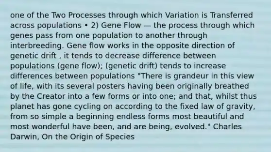 one of the Two Processes through which Variation is Transferred across populations • 2) Gene Flow — the process through which genes pass from one population to another through interbreeding. Gene flow works in the opposite direction of genetic drift , it tends to decrease difference between populations (gene flow); (genetic drift) tends to increase differences between populations "There is grandeur in this view of life, with its several posters having been originally breathed by the Creator into a few forms or into one; and that, whilst thus planet has gone cycling on according to the fixed law of gravity, from so simple a beginning endless forms most beautiful and most wonderful have been, and are being, evolved." Charles Darwin, On the Origin of Species