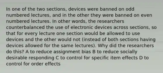 In one of the two sections, devices were banned on odd numbered lectures, and in the other they were banned on even numbered lectures. In other words, the researchers counterbalanced the use of electronic devices across sections, so that for every lecture one section would be allowed to use devices and the other would not (instead of both sections having devices allowed for the same lectures). Why did the researchers do this? A to reduce assignment bias B to reduce socially desirable responding C to control for specific item effects D to control for order effects