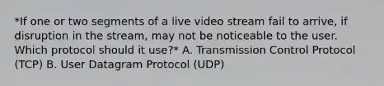 *If one or two segments of a live video stream fail to arrive, if disruption in the stream, may not be noticeable to the user. Which protocol should it use?* A. Transmission Control Protocol (TCP) B. User Datagram Protocol (UDP)