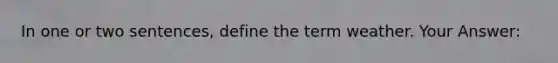 In one or two sentences, define the term weather. Your Answer: