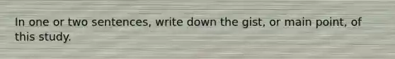 In one or two sentences, write down the gist, or main point, of this study.