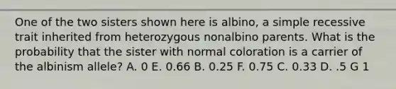 One of the two sisters shown here is albino, a simple recessive trait inherited from heterozygous nonalbino parents. What is the probability that the sister with normal coloration is a carrier of the albinism allele? A. 0 E. 0.66 B. 0.25 F. 0.75 C. 0.33 D. .5 G 1