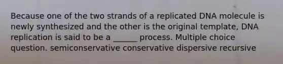 Because one of the two strands of a replicated DNA molecule is newly synthesized and the other is the original template, <a href='https://www.questionai.com/knowledge/kofV2VQU2J-dna-replication' class='anchor-knowledge'>dna replication</a> is said to be a ______ process. Multiple choice question. semiconservative conservative dispersive recursive