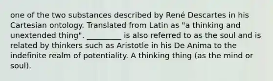 one of the two substances described by René Descartes in his Cartesian ontology. Translated from Latin as "a thinking and unextended thing". _________ is also referred to as the soul and is related by thinkers such as Aristotle in his De Anima to the indefinite realm of potentiality. A thinking thing (as the mind or soul).