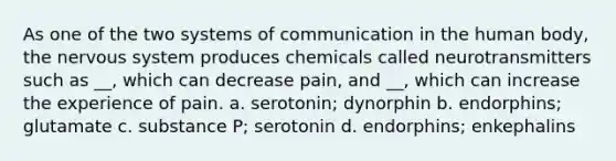 As one of the two systems of communication in the human body, the nervous system produces chemicals called neurotransmitters such as __, which can decrease pain, and __, which can increase the experience of pain. a. serotonin; dynorphin b. endorphins; glutamate c. substance P; serotonin d. endorphins; enkephalins