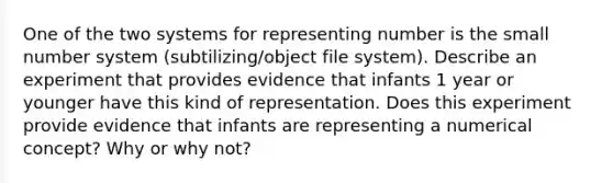 One of the two systems for representing number is the small number system (subtilizing/object file system). Describe an experiment that provides evidence that infants 1 year or younger have this kind of representation. Does this experiment provide evidence that infants are representing a numerical concept? Why or why not?