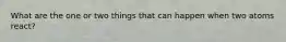 What are the one or two things that can happen when two atoms react?