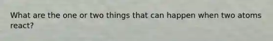 What are the one or two things that can happen when two atoms react?