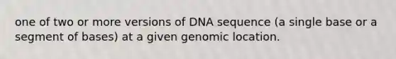 one of two or more versions of DNA sequence (a single base or a segment of bases) at a given genomic location.