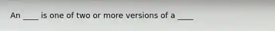 An ____ is one of two or more versions of a ____