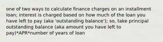 one of two ways to calculate finance charges on an installment loan; interest is charged based on how much of the loan you have left to pay (aka 'outstanding balance'); so, take principal outstanding balance (aka amount you have left to pay)*APR*number of years of loan