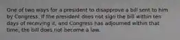 One of two ways for a president to disapprove a bill sent to him by Congress. If the president does not sign the bill within ten days of receiving it, and Congress has adjourned within that time, the bill does not become a law.