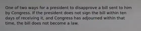 One of two ways for a president to disapprove a bill sent to him by Congress. If the president does not sign the bill within ten days of receiving it, and Congress has adjourned within that time, the bill does not become a law.