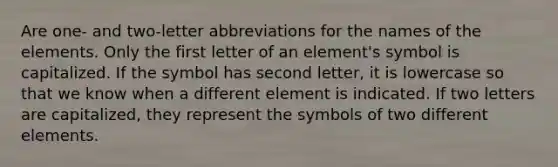 Are one- and two-letter abbreviations for the names of the elements. Only the first letter of an element's symbol is capitalized. If the symbol has second letter, it is lowercase so that we know when a different element is indicated. If two letters are capitalized, they represent the symbols of two different elements.