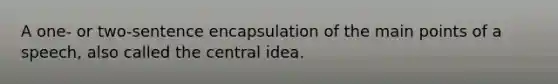 A one- or two-sentence encapsulation of the main points of a speech, also called the central idea.