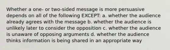 Whether a one- or two-sided message is more persuasive depends on all of the following EXCEPT: a. whether the audience already agrees with the message b. whether the audience is unlikely later to consider the opposition c. whether the audience is unaware of opposing arguments d. whether the audience thinks information is being shared in an appropriate way