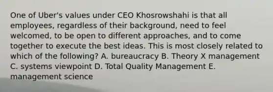 One of Uber's values under CEO Khosrowshahi is that all employees, regardless of their background, need to feel welcomed, to be open to different approaches, and to come together to execute the best ideas. This is most closely related to which of the following? A. bureaucracy B. Theory X management C. systems viewpoint D. Total Quality Management E. management science