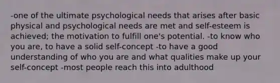 -one of the ultimate psychological needs that arises after basic physical and psychological needs are met and self-esteem is achieved; the motivation to fulfill one's potential. -to know who you are, to have a solid self-concept -to have a good understanding of who you are and what qualities make up your self-concept -most people reach this into adulthood