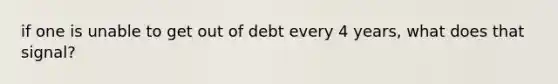 if one is unable to get out of debt every 4 years, what does that signal?