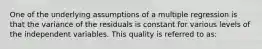 One of the underlying assumptions of a multiple regression is that the variance of the residuals is constant for various levels of the independent variables. This quality is referred to as: